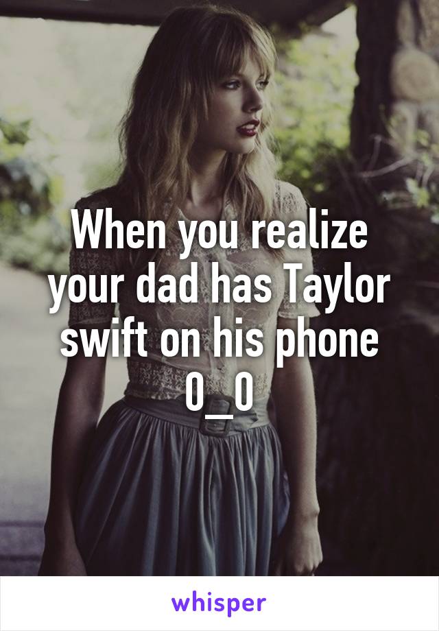 When you realize your dad has Taylor swift on his phone 0_0