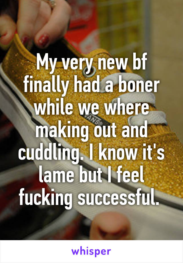 My very new bf finally had a boner while we where making out and cuddling. I know it's lame but I feel fucking successful. 