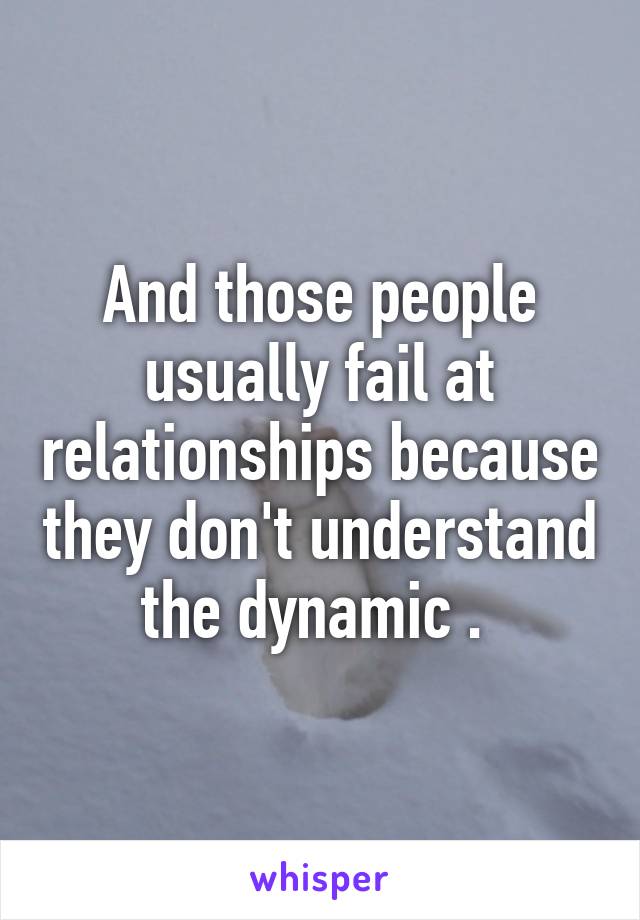 And those people usually fail at relationships because they don't understand the dynamic . 