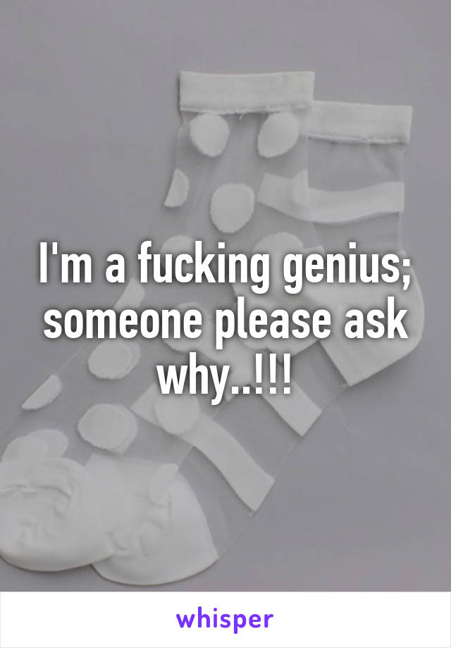 I'm a fucking genius; someone please ask why..!!!
