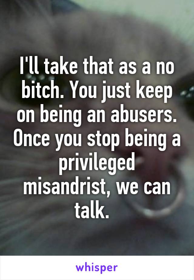 I'll take that as a no bitch. You just keep on being an abusers. Once you stop being a privileged misandrist, we can talk.  