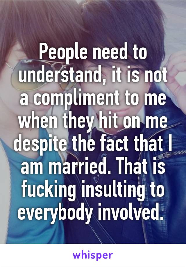 People need to understand, it is not a compliment to me when they hit on me despite the fact that I am married. That is fucking insulting to everybody involved. 
