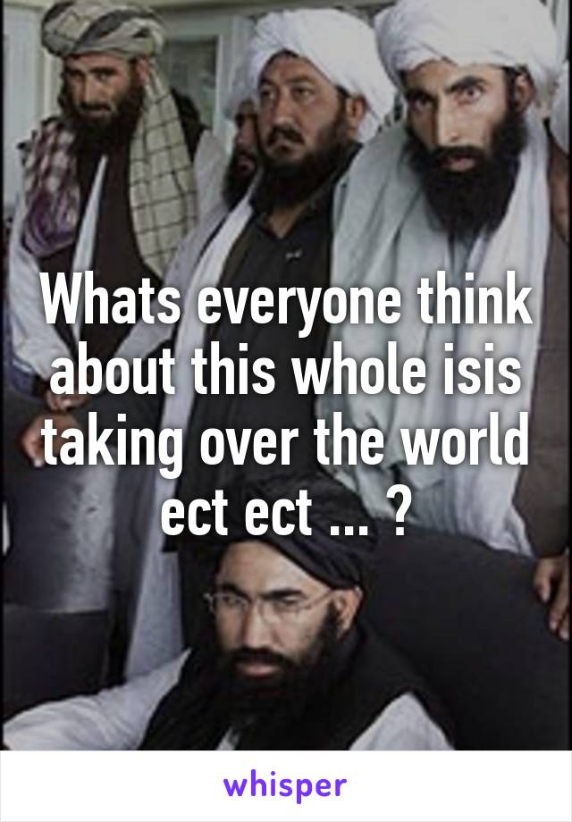 Whats everyone think about this whole isis taking over the world ect ect ... ?