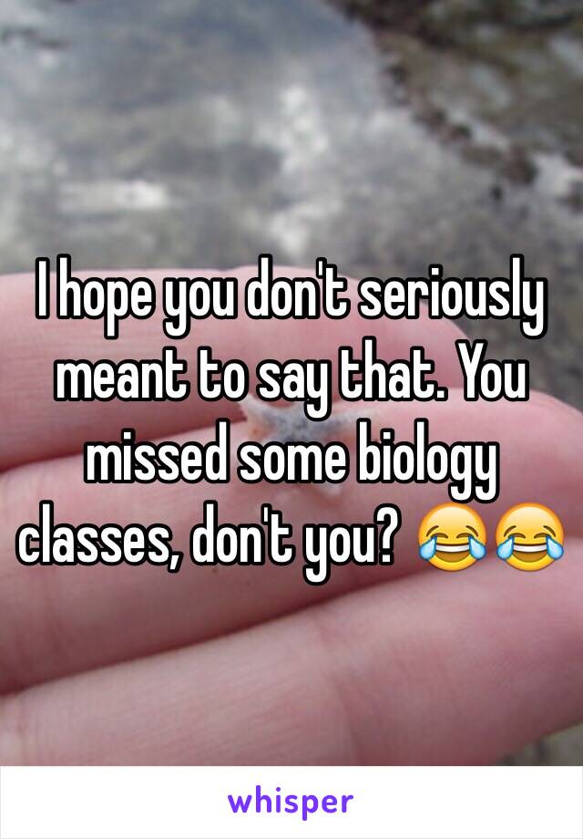 I hope you don't seriously meant to say that. You missed some biology classes, don't you? 😂😂