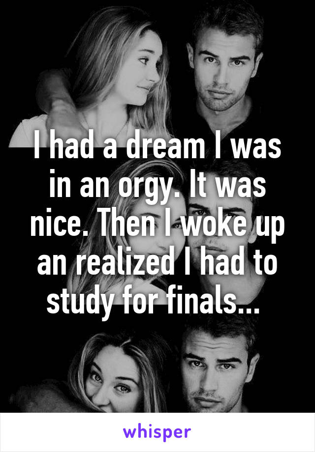 I had a dream I was in an orgy. It was nice. Then I woke up an realized I had to study for finals... 