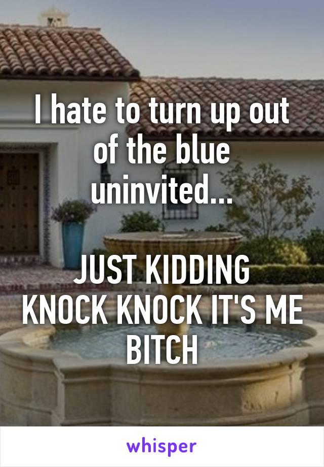 I hate to turn up out of the blue uninvited...

JUST KIDDING KNOCK KNOCK IT'S ME BITCH