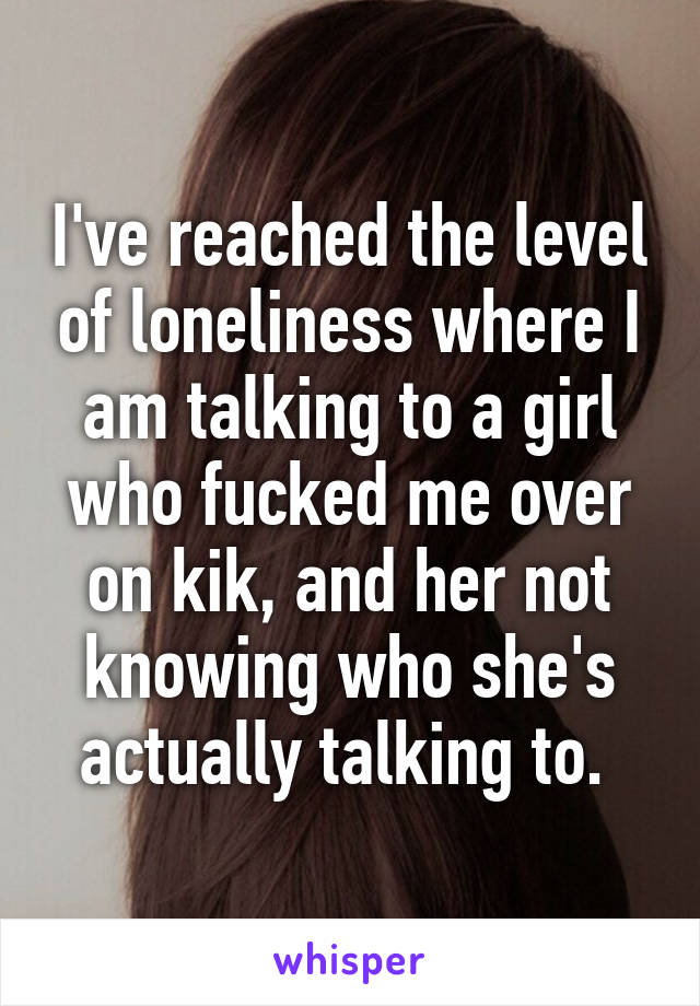 I've reached the level of loneliness where I am talking to a girl who fucked me over on kik, and her not knowing who she's actually talking to. 