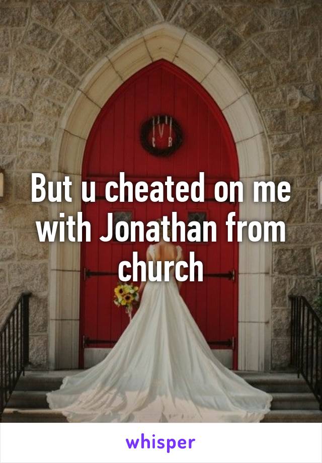 But u cheated on me with Jonathan from church