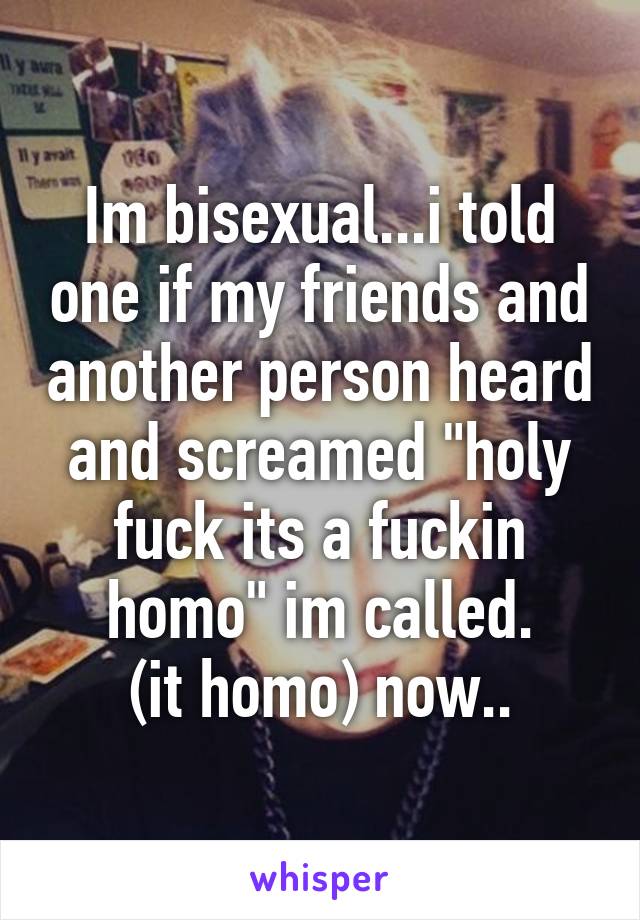 Im bisexual...i told one if my friends and another person heard and screamed "holy fuck its a fuckin homo" im called.
(it homo) now..