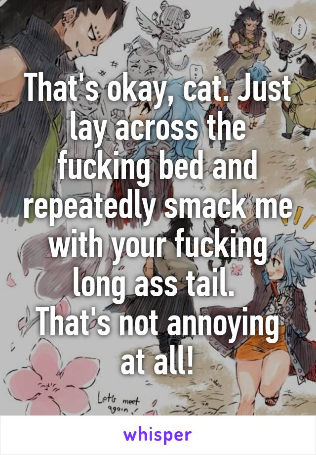 That's okay, cat. Just lay across the fucking bed and repeatedly smack me with your fucking long ass tail. 
That's not annoying at all!