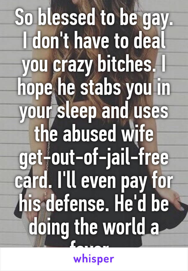 So blessed to be gay. I don't have to deal you crazy bitches. I hope he stabs you in your sleep and uses the abused wife get-out-of-jail-free card. I'll even pay for his defense. He'd be doing the world a favor. 