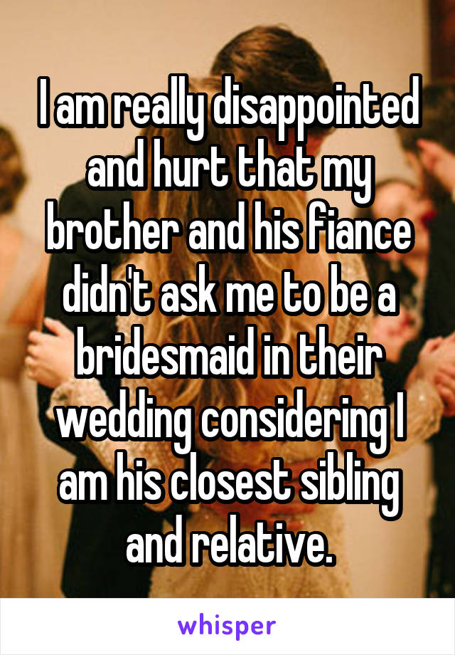 I am really disappointed and hurt that my brother and his fiance didn't ask me to be a bridesmaid in their wedding considering I am his closest sibling and relative.