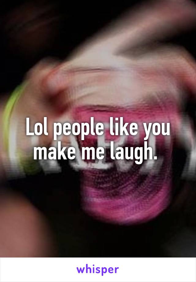 Lol people like you make me laugh. 