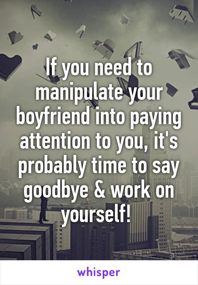 If you need to manipulate your boyfriend into paying attention to you, it's probably time to say goodbye & work on yourself! 