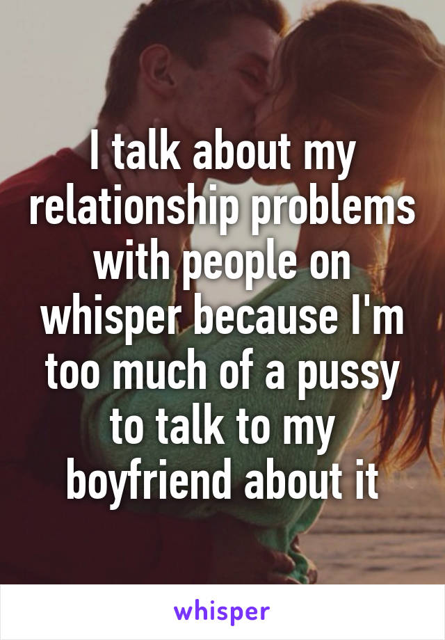 I talk about my relationship problems with people on whisper because I'm too much of a pussy to talk to my boyfriend about it