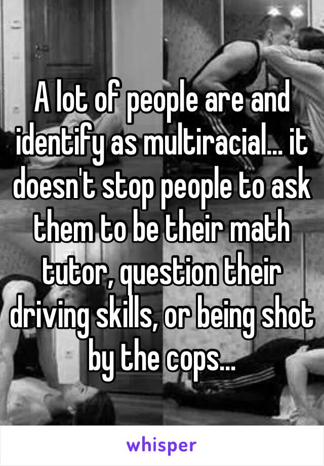 A lot of people are and identify as multiracial... it doesn't stop people to ask them to be their math tutor, question their driving skills, or being shot by the cops…