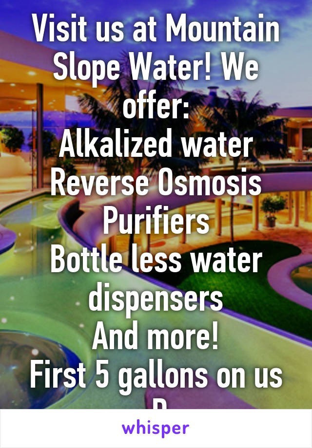 Visit us at Mountain Slope Water! We offer:
Alkalized water
Reverse Osmosis Purifiers
Bottle less water dispensers
And more!
First 5 gallons on us :D