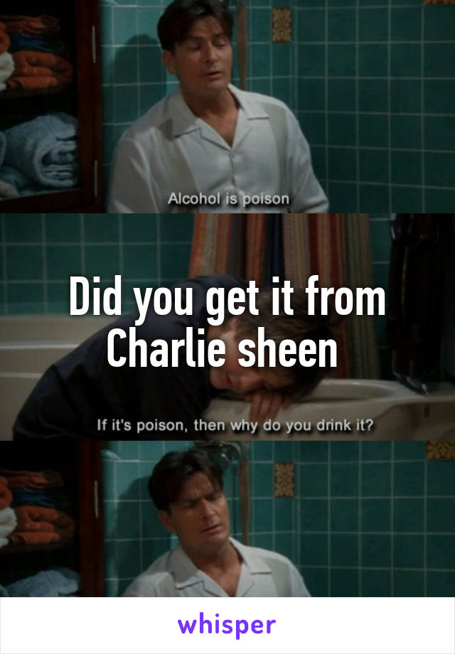 Did you get it from Charlie sheen 