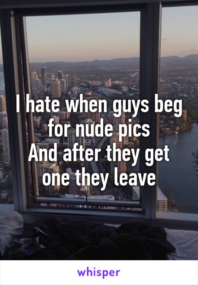 I hate when guys beg for nude pics
And after they get one they leave