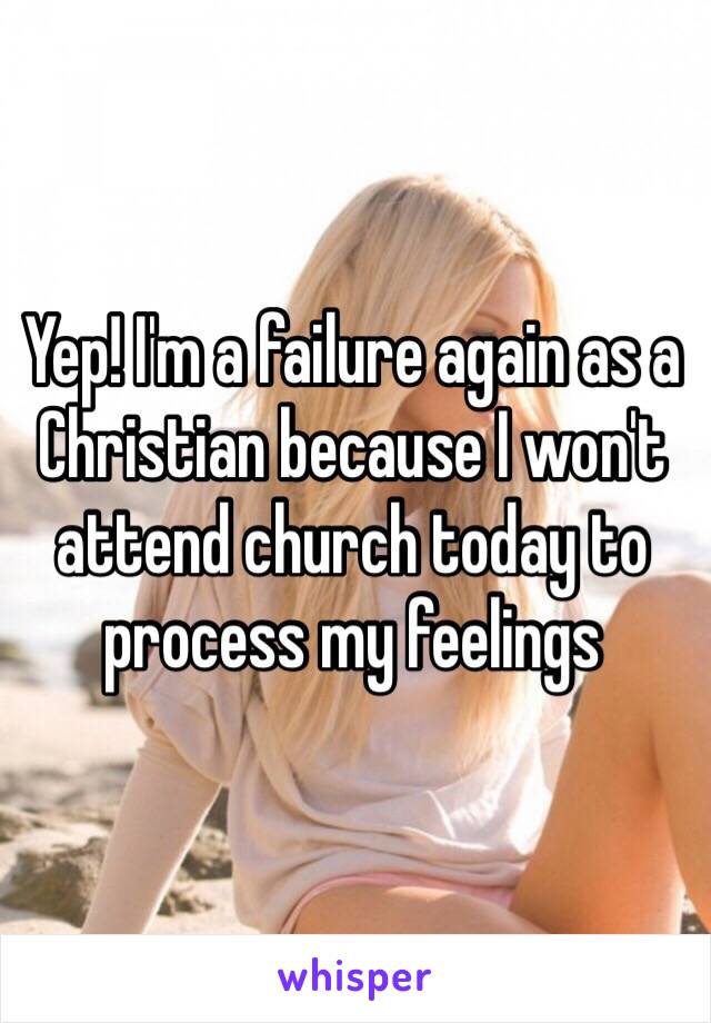 Yep! I'm a failure again as a Christian because I won't attend church today to process my feelings 