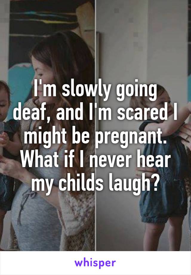 I'm slowly going deaf, and I'm scared I might be pregnant. What if I never hear my childs laugh?