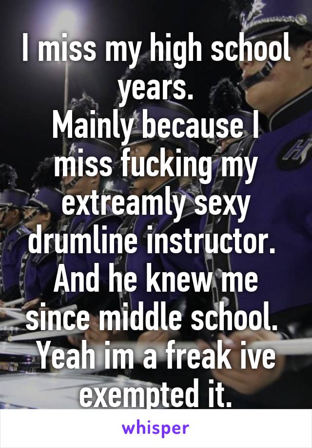 I miss my high school years.
Mainly because I miss fucking my extreamly sexy drumline instructor. 
And he knew me since middle school. 
Yeah im a freak ive exempted it.