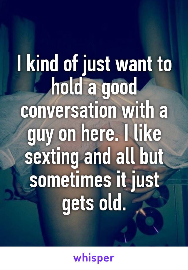 I kind of just want to hold a good conversation with a guy on here. I like sexting and all but sometimes it just gets old.