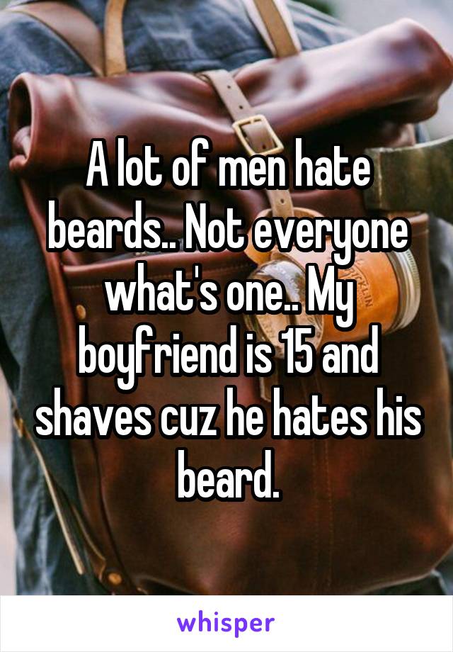 A lot of men hate beards.. Not everyone what's one.. My boyfriend is 15 and shaves cuz he hates his beard.