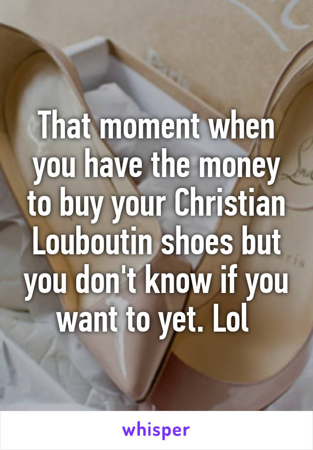 That moment when you have the money to buy your Christian Louboutin shoes but you don't know if you want to yet. Lol 