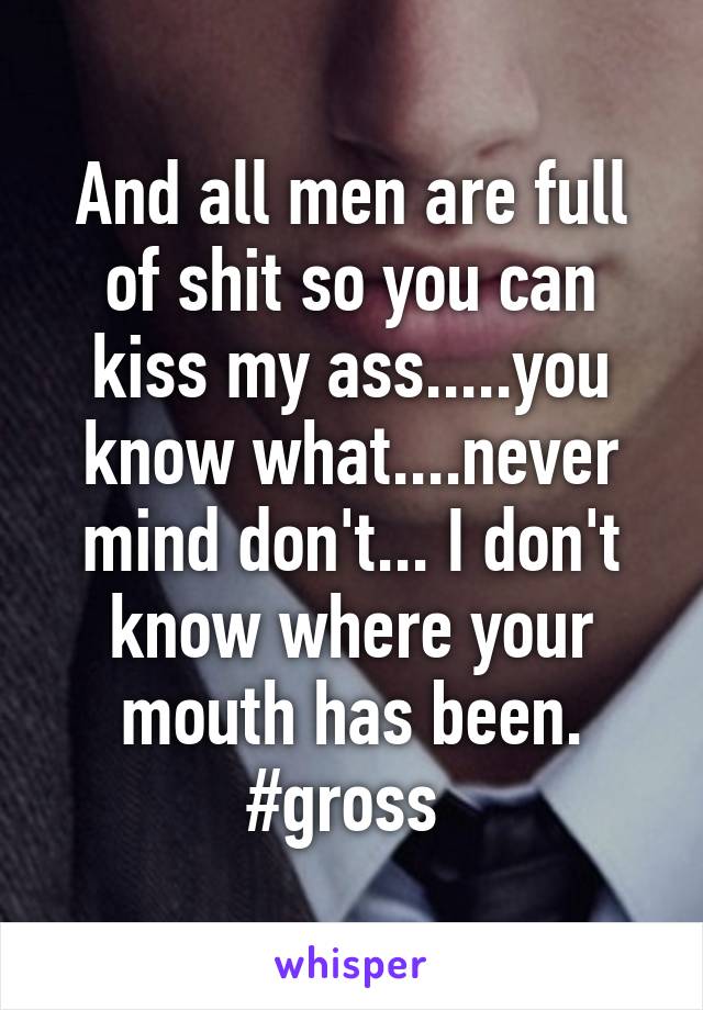 And all men are full of shit so you can kiss my ass.....you know what....never mind don't... I don't know where your mouth has been. #gross 