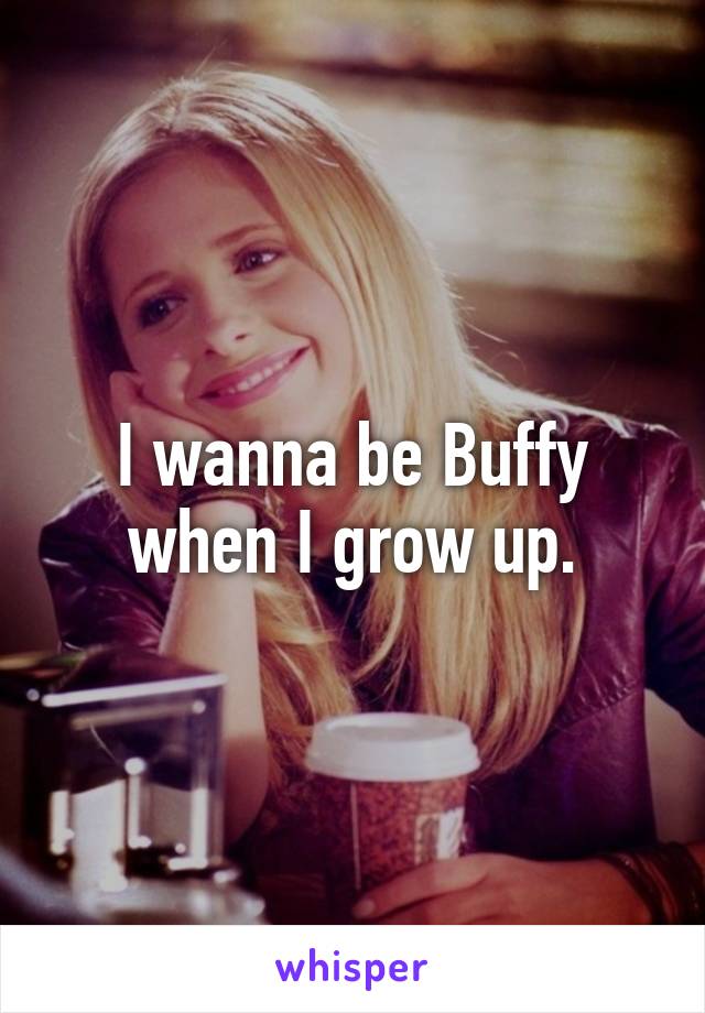 I wanna be Buffy when I grow up.
