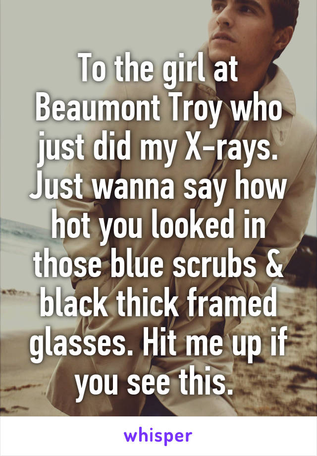 To the girl at Beaumont Troy who just did my X-rays. Just wanna say how hot you looked in those blue scrubs & black thick framed glasses. Hit me up if you see this. 