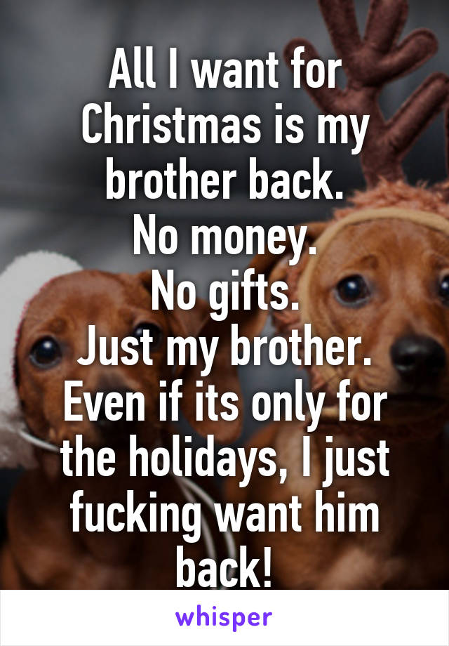 All I want for Christmas is my brother back.
No money.
No gifts.
Just my brother.
Even if its only for the holidays, I just fucking want him back!
