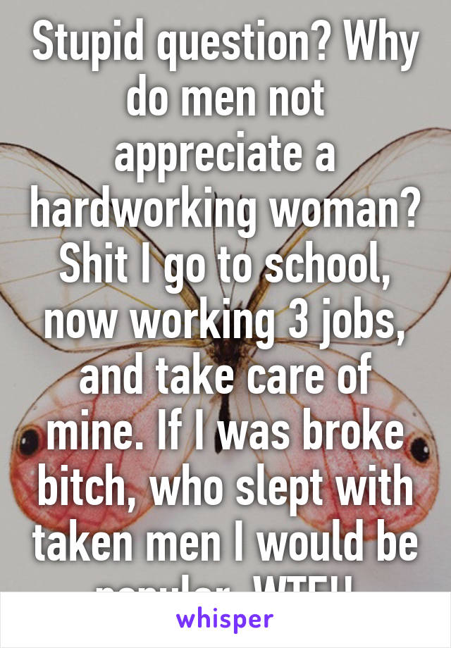 Stupid question? Why do men not appreciate a hardworking woman? Shit I go to school, now working 3 jobs, and take care of mine. If I was broke bitch, who slept with taken men I would be popular. WTF!!