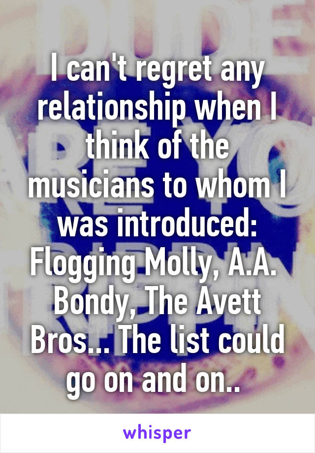 I can't regret any relationship when I think of the musicians to whom I was introduced: Flogging Molly, A.A.  Bondy, The Avett Bros... The list could go on and on.. 