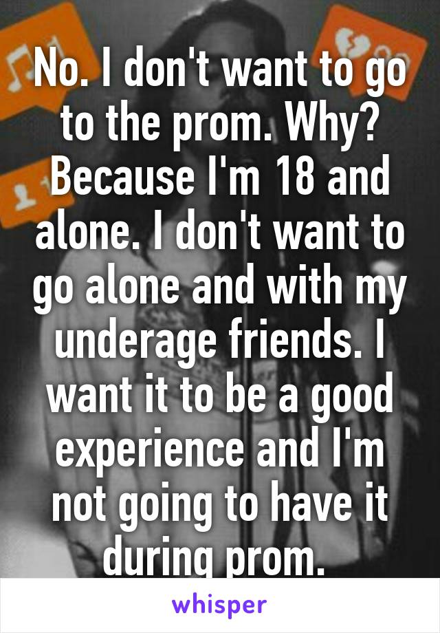 No. I don't want to go to the prom. Why? Because I'm 18 and alone. I don't want to go alone and with my underage friends. I want it to be a good experience and I'm not going to have it during prom. 