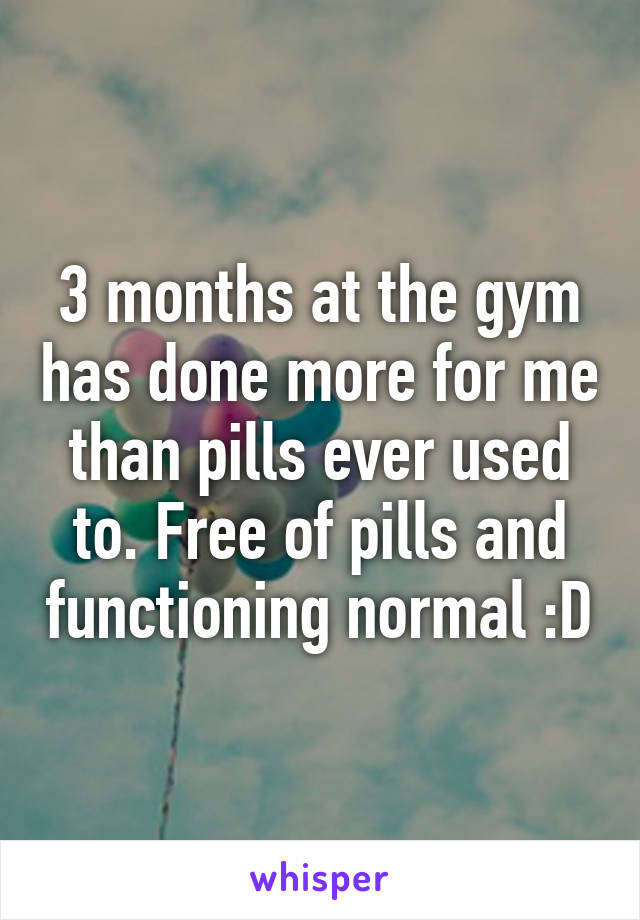 3 months at the gym has done more for me than pills ever used to. Free of pills and functioning normal :D