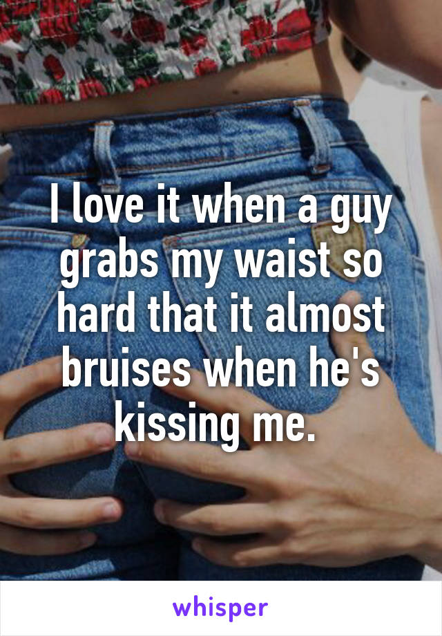 I love it when a guy grabs my waist so hard that it almost bruises when he's kissing me. 