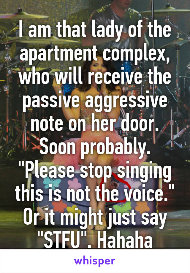 I am that lady of the apartment complex, who will receive the passive aggressive note on her door. Soon probably. "Please stop singing this is not the voice." Or it might just say "STFU". Hahaha