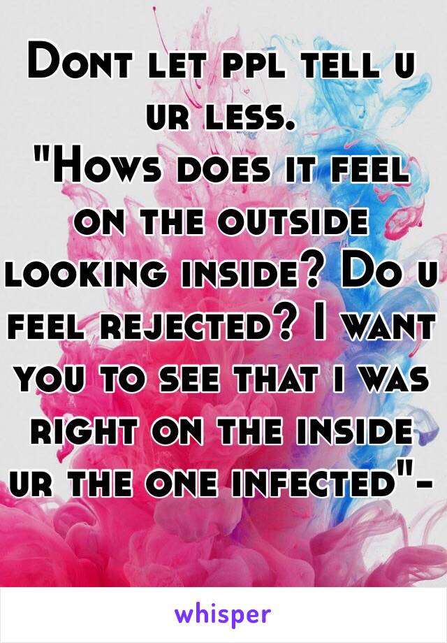 
Dont let ppl tell u ur less.
"Hows does it feel on the outside looking inside? Do u feel rejected? I want you to see that i was right on the inside ur the one infected"-

