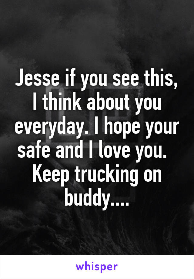 Jesse if you see this, I think about you everyday. I hope your safe and I love you.   Keep trucking on buddy....