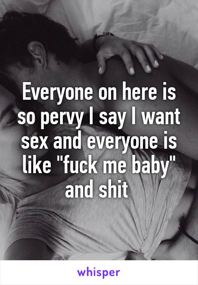 Everyone on here is so pervy I say I want sex and everyone is like "fuck me baby" and shit 