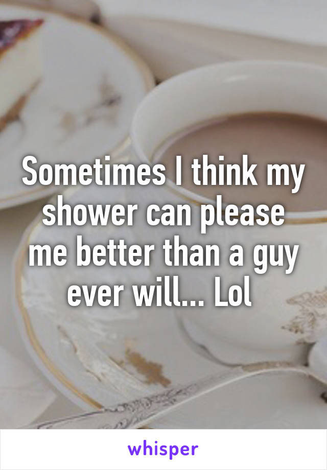 Sometimes I think my shower can please me better than a guy ever will... Lol 