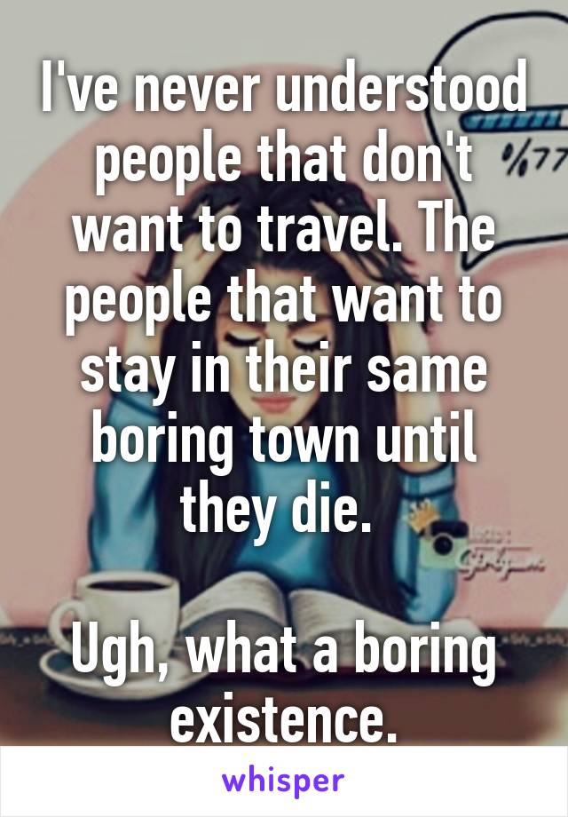 I've never understood people that don't want to travel. The people that want to stay in their same boring town until they die. 

Ugh, what a boring existence.
