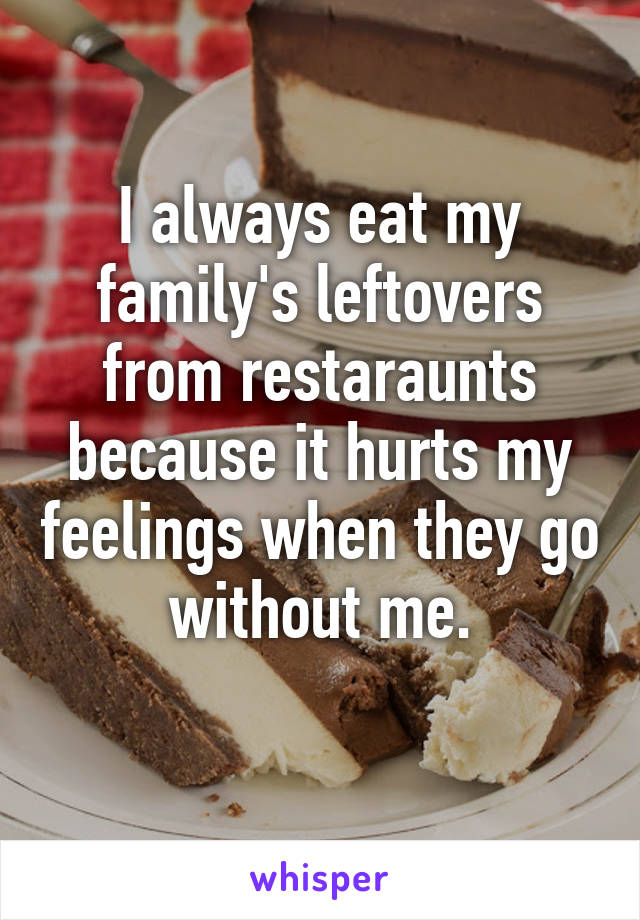 I always eat my family's leftovers from restaraunts because it hurts my feelings when they go without me.
