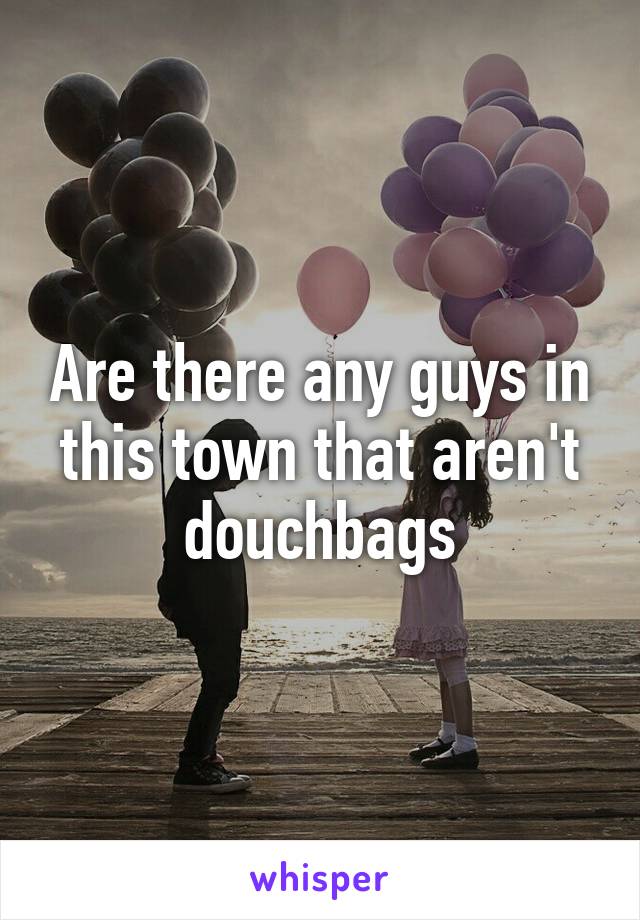 Are there any guys in this town that aren't douchbags