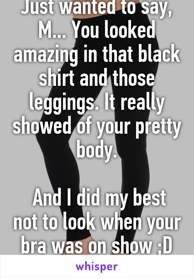 Just wanted to say, M... You looked amazing in that black shirt and those leggings. It really showed of your pretty body.

 And I did my best not to look when your bra was on show ;D xx
