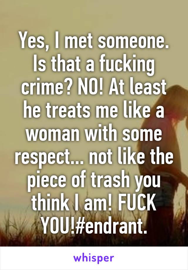 Yes, I met someone. Is that a fucking crime? NO! At least he treats me like a woman with some respect... not like the piece of trash you think I am! FUCK YOU!#endrant.