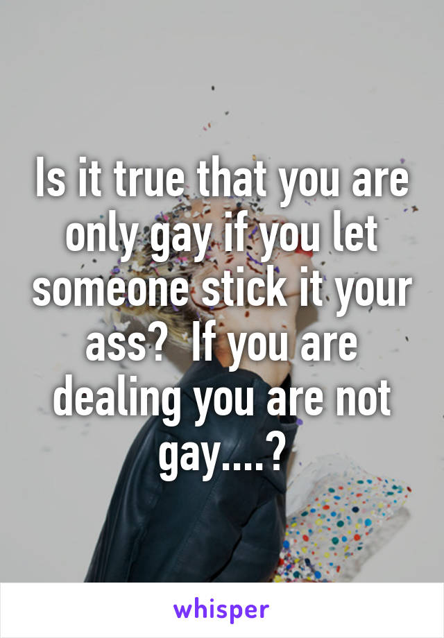 Is it true that you are only gay if you let someone stick it your ass?  If you are dealing you are not gay....?