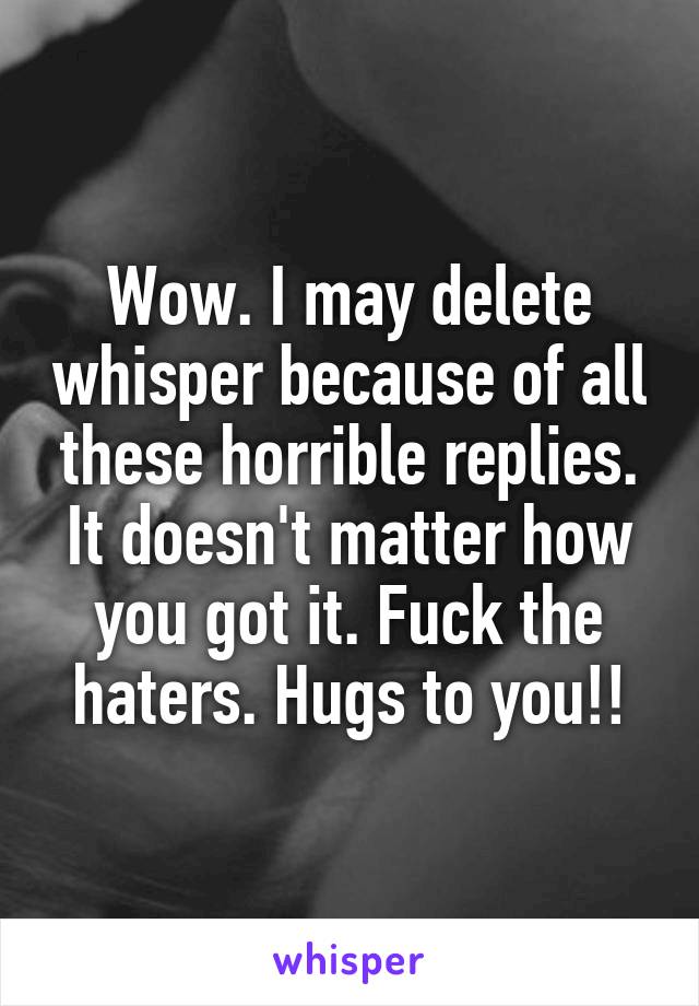 Wow. I may delete whisper because of all these horrible replies. It doesn't matter how you got it. Fuck the haters. Hugs to you!!